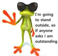 I am going to stand outside so if anyone asks Im outstanding