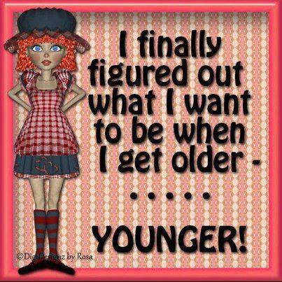 I finally figured out what I want to be when I get older --- YOUNGER